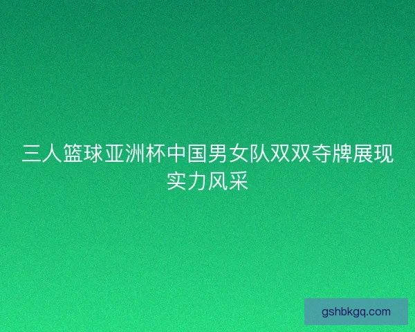 三人篮球亚洲杯中国男女队双双夺牌展现实力风采