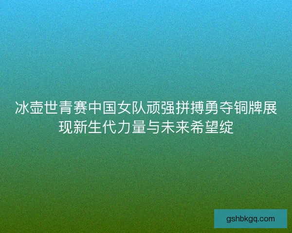 冰壶世青赛中国女队顽强拼搏勇夺铜牌展现新生代力量与未来希望绽