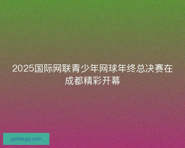 2025国际网联青少年网球年终总决赛在成都精彩开幕