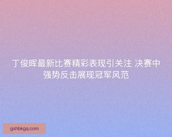 丁俊晖最新比赛精彩表现引关注 决赛中强势反击展现冠军风范