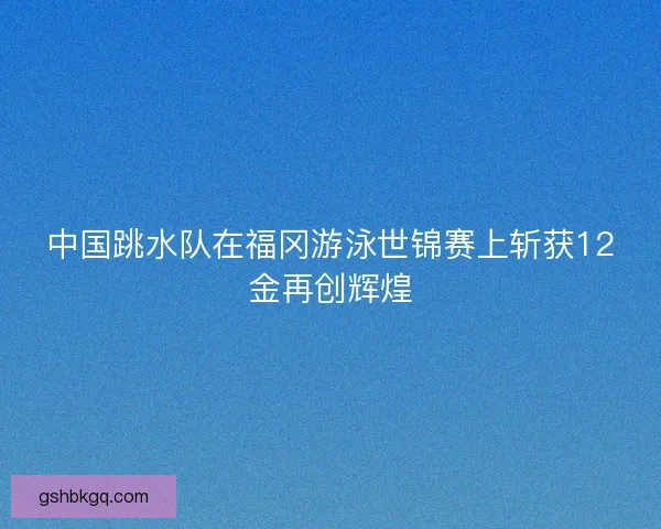 中国跳水队在福冈游泳世锦赛上斩获12金再创辉煌