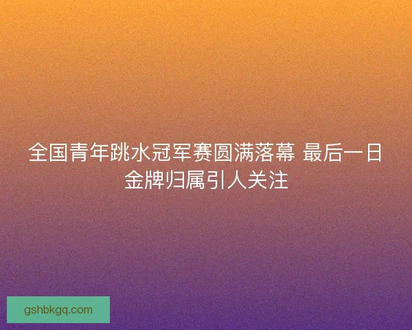 全国青年跳水冠军赛圆满落幕 最后一日金牌归属引人关注