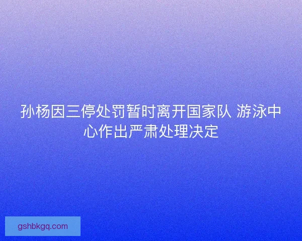 孙杨因三停处罚暂时离开国家队 游泳中心作出严肃处理决定
