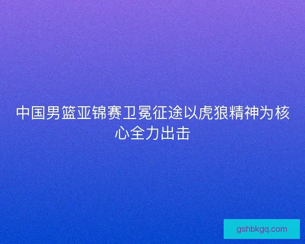 中国男篮亚锦赛卫冕征途以虎狼精神为核心全力出击