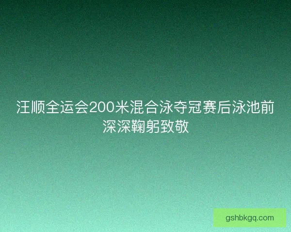 汪顺全运会200米混合泳夺冠赛后泳池前深深鞠躬致敬