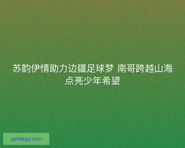 苏韵伊情助力边疆足球梦 南哥跨越山海点亮少年希望