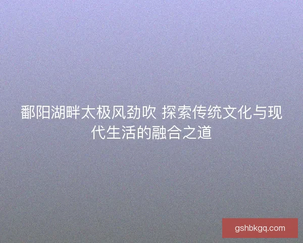鄱阳湖畔太极风劲吹 探索传统文化与现代生活的融合之道
