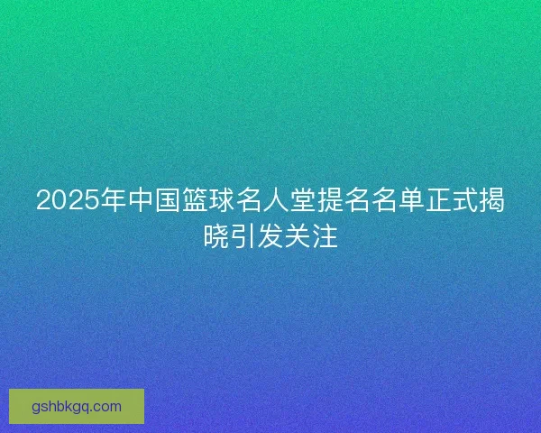 2025年中国篮球名人堂提名名单正式揭晓引发关注