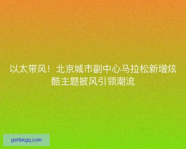 以太带风！北京城市副中心马拉松新增炫酷主题披风引领潮流