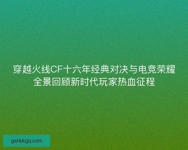 穿越火线CF十六年经典对决与电竞荣耀全景回顾新时代玩家热血征程