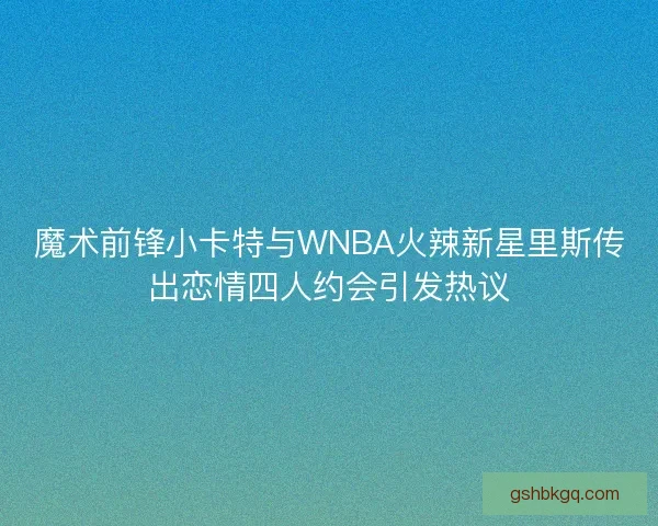 魔术前锋小卡特与WNBA火辣新星里斯传出恋情四人约会引发热议