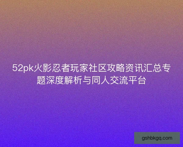 52pk火影忍者玩家社区攻略资讯汇总专题深度解析与同人交流平台