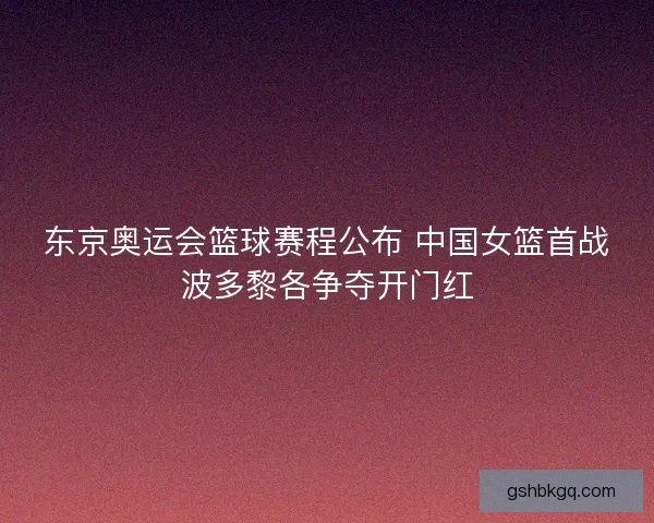 东京奥运会篮球赛程公布 中国女篮首战波多黎各争夺开门红