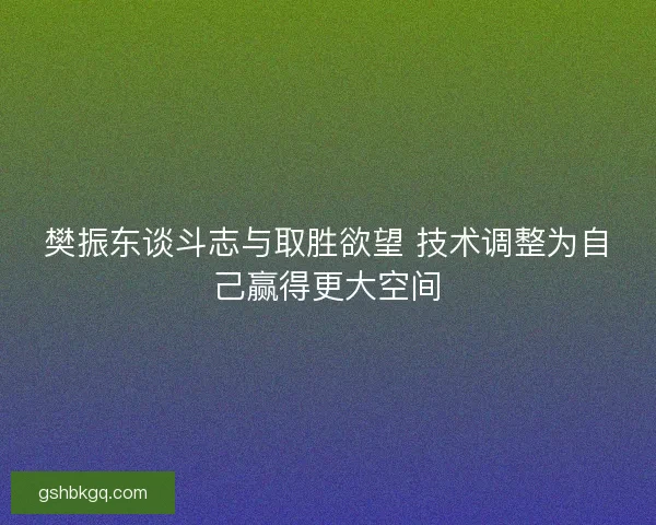樊振东谈斗志与取胜欲望 技术调整为自己赢得更大空间 樊振东谈斗志与取胜欲望 技术调整为自己赢得更大空间