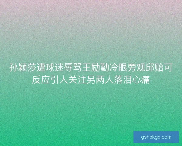 孙颖莎遭球迷辱骂王励勤冷眼旁观邱贻可反应引人关注另两人落泪心痛