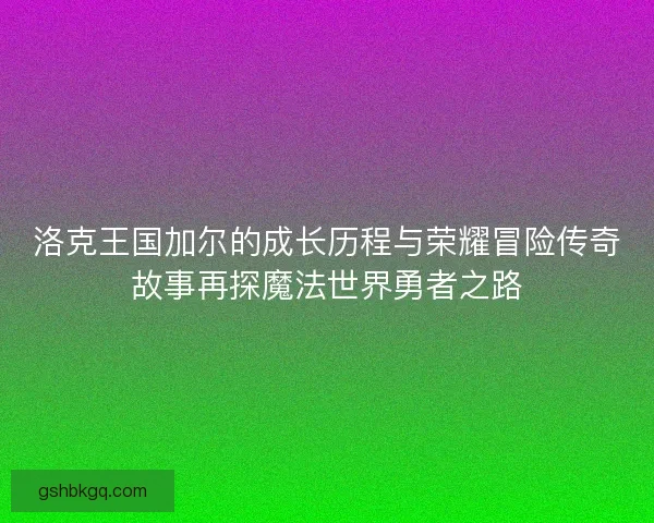 洛克王国加尔的成长历程与荣耀冒险传奇故事再探魔法世界勇者之路
