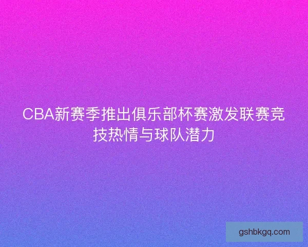 CBA新赛季推出俱乐部杯赛激发联赛竞技热情与球队潜力