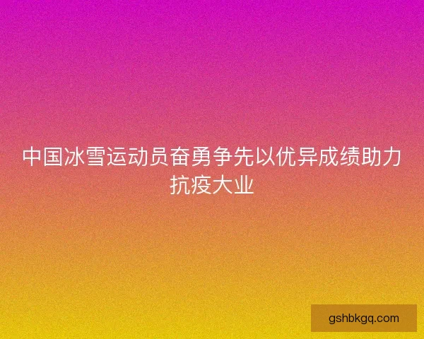 中国冰雪运动员奋勇争先以优异成绩助力抗疫大业
