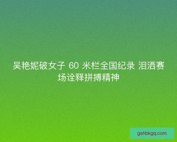 吴艳妮破女子 60 米栏全国纪录 泪洒赛场诠释拼搏精神