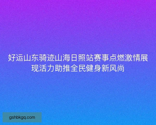 好运山东骑迹山海日照站赛事点燃激情展现活力助推全民健身新风尚