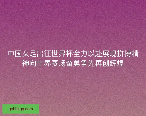 中国女足出征世界杯全力以赴展现拼搏精神向世界赛场奋勇争先再创辉煌