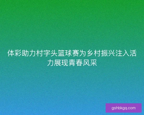 体彩助力村字头篮球赛为乡村振兴注入活力展现青春风采