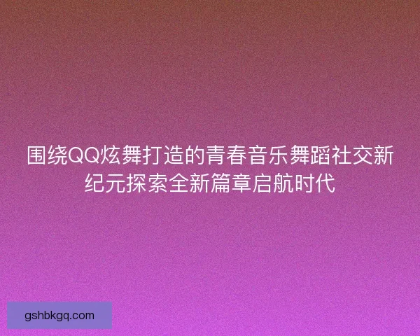 围绕QQ炫舞打造的青春音乐舞蹈社交新纪元探索全新篇章启航时代