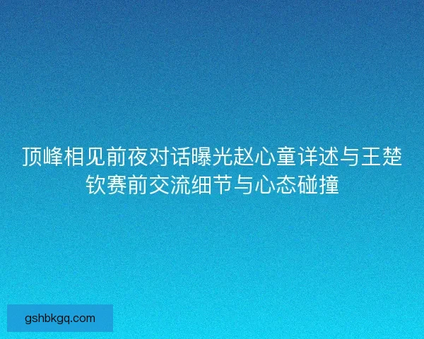 顶峰相见前夜对话曝光赵心童详述与王楚钦赛前交流细节与心态碰撞 顶峰相见前夜对话曝光赵心童详述与王楚钦赛前交流细节与心态碰撞
