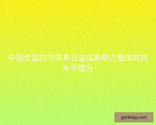 中国女篮防守体系日益成熟助力整体竞技水平提升 中国女篮防守体系日益成熟助力整体竞技水平提升