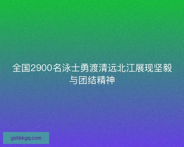 全国2900名泳士勇渡清远北江展现坚毅与团结精神 全国2900名泳士勇渡清远北江展现坚毅与团结精神