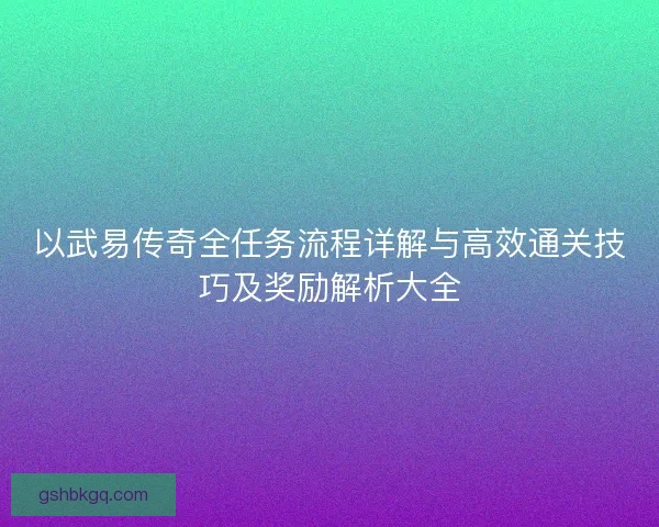 以武易传奇全任务流程详解与高效通关技巧及奖励解析大全 以武易传奇全任务流程详解与高效通关技巧及奖励解析大全
